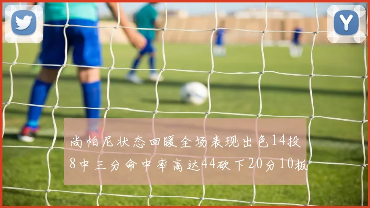 尚帕尼状态回暖全场表现出色14投8中三分命中率高达44砍下20分10板4助