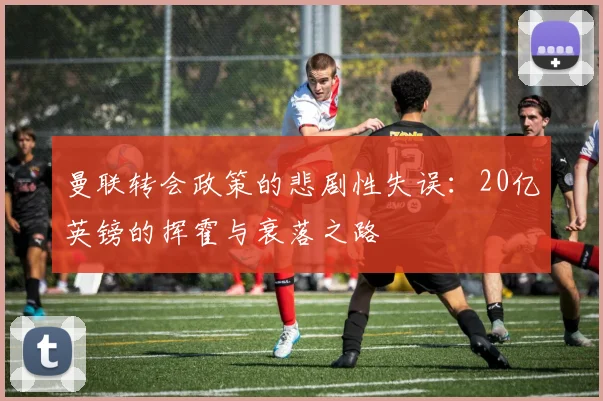 曼联转会政策的悲剧性失误：20亿英镑的挥霍与衰落之路