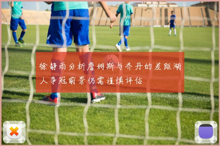 徐静雨分析詹姆斯与乔丹的差距湖人争冠前景仍需谨慎评估