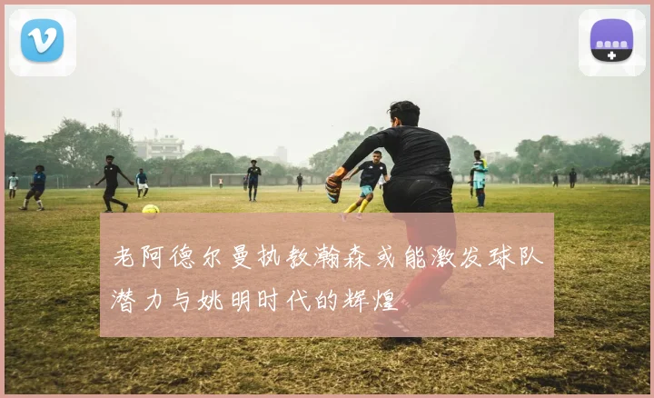 老阿德尔曼执教瀚森或能激发球队潜力与姚明时代的辉煌