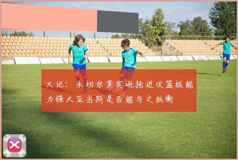 火记：米切尔罗宾逊抢进攻篮板能力强大亚当斯是否能与之抗衡