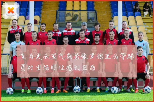 皇马更衣室气氛紧张罗德里戈等球员对出场顺位感到困惑