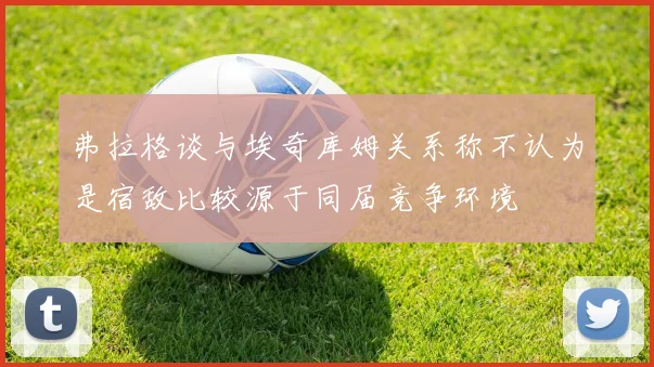 弗拉格谈与埃奇库姆关系称不认为是宿敌比较源于同届竞争环境