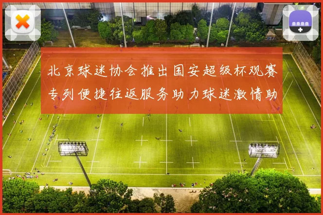 北京球迷协会推出国安超级杯观赛专列便捷往返服务助力球迷激情助阵