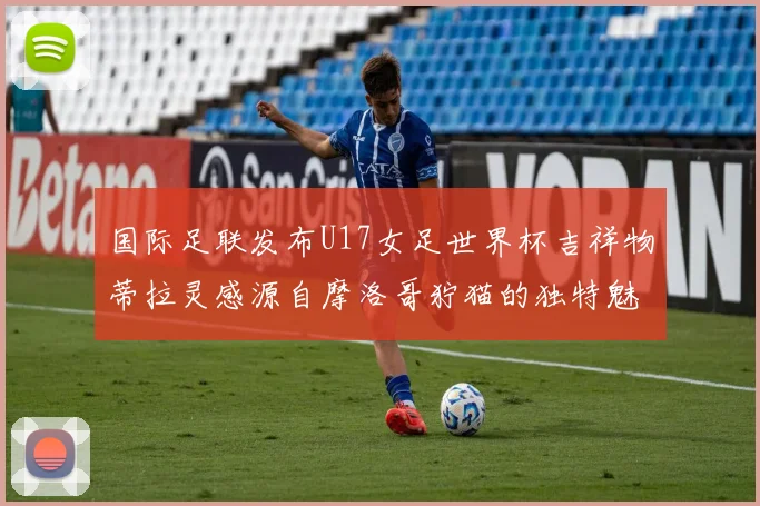 国际足联发布U17女足世界杯吉祥物蒂拉灵感源自摩洛哥狞猫的独特魅力
