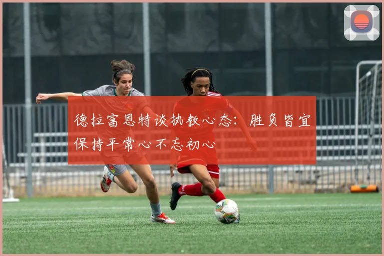 德拉富恩特谈执教心态：胜负皆宜保持平常心不忘初心