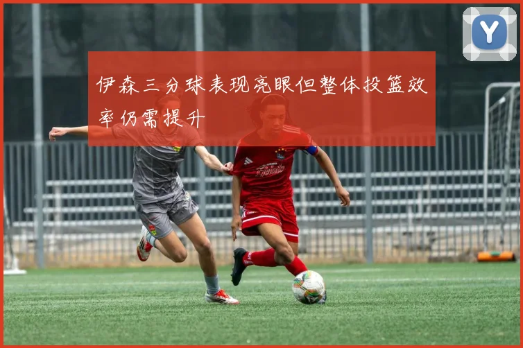 伊森三分球表现亮眼但整体投篮效率仍需提升
