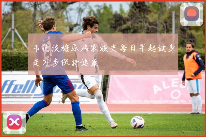 韦德谈糖尿病家族史每日早起健身走万步保持健康
