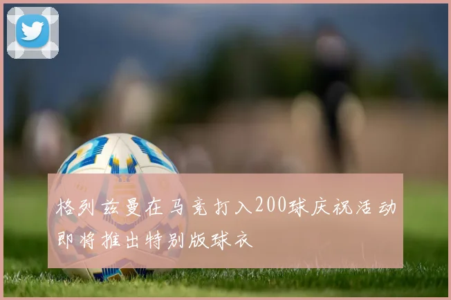 格列兹曼在马竞打入200球庆祝活动即将推出特别版球衣