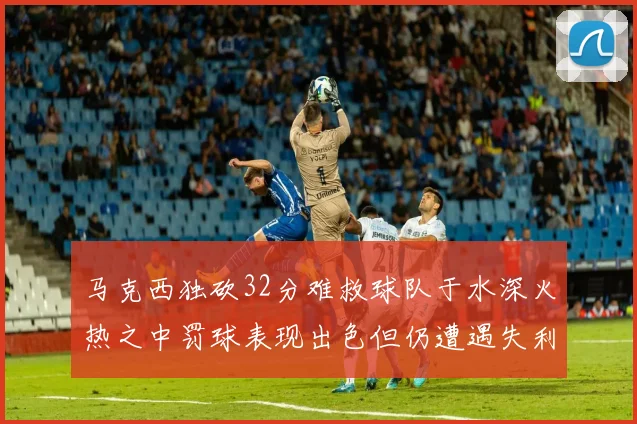 马克西独砍32分难救球队于水深火热之中罚球表现出色但仍遭遇失利