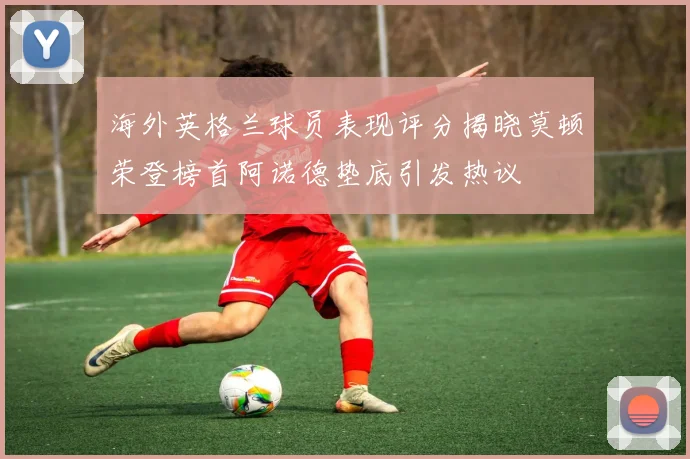 海外英格兰球员表现评分揭晓莫顿荣登榜首阿诺德垫底引发热议