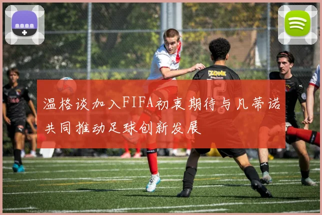 温格谈加入FIFA初衷期待与凡蒂诺共同推动足球创新发展