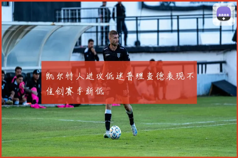 凯尔特人进攻低迷普理查德表现不佳创赛季新低