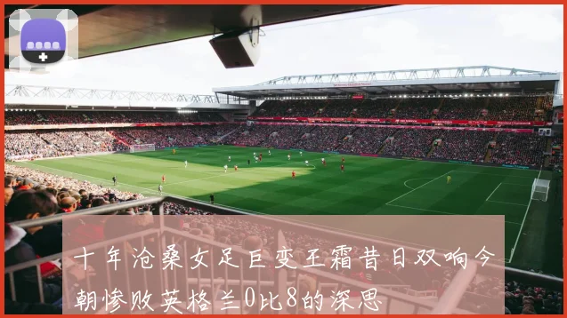 十年沧桑女足巨变王霜昔日双响今朝惨败英格兰0比8的深思