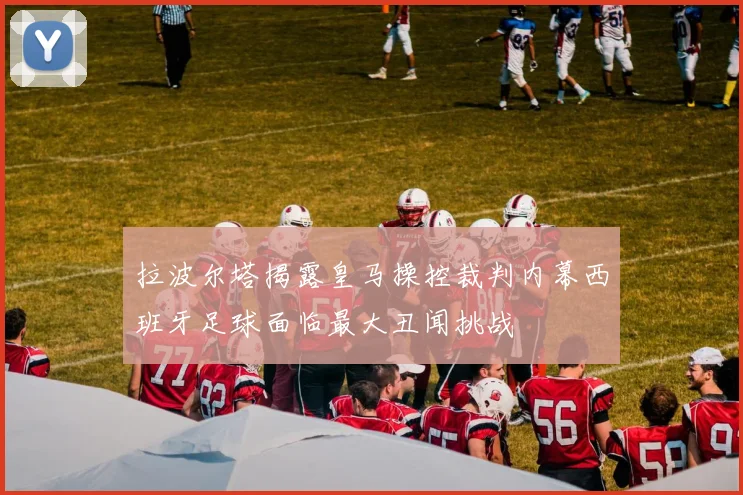 拉波尔塔揭露皇马操控裁判内幕西班牙足球面临最大丑闻挑战