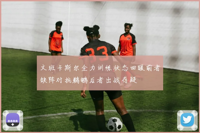 文班卡斯尔全力训练状态回暖前者缺阵对抗鹈鹕后者出战存疑