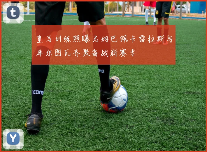 皇马训练照曝光姆巴佩卡雷拉斯与库尔图瓦齐聚备战新赛季