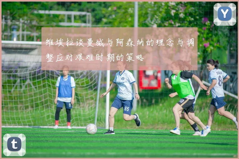 维埃拉谈曼城与阿森纳的理念与调整应对艰难时期的策略