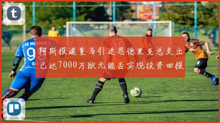 阿斯报道皇马引进恩德里克总支出已达7000万欧元能否实现投资回报