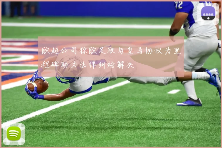 欧超公司称欧足联与皇马协议为里程碑助力法律纠纷解决