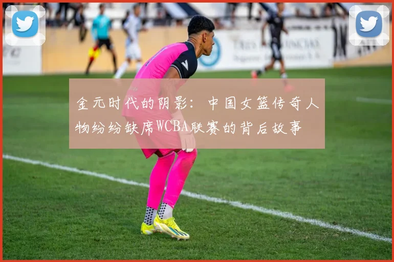 金元时代的阴影：中国女篮传奇人物纷纷缺席WCBA联赛的背后故事