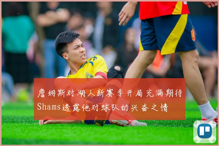 詹姆斯对湖人新赛季开局充满期待Shams透露他对球队的兴奋之情