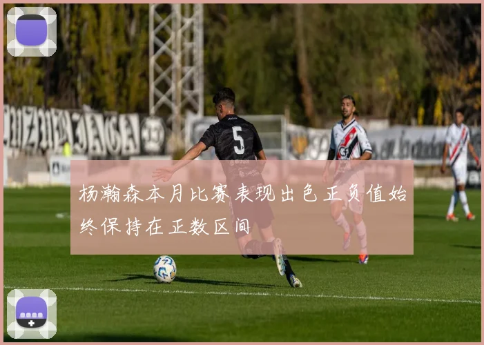 杨瀚森本月比赛表现出色正负值始终保持在正数区间