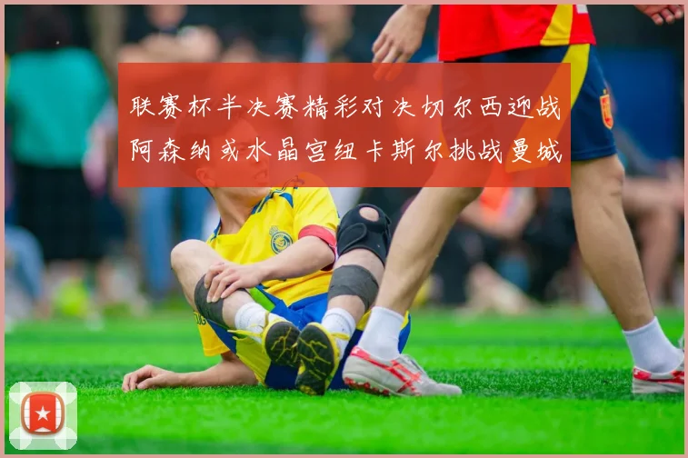 联赛杯半决赛精彩对决切尔西迎战阿森纳或水晶宫纽卡斯尔挑战曼城