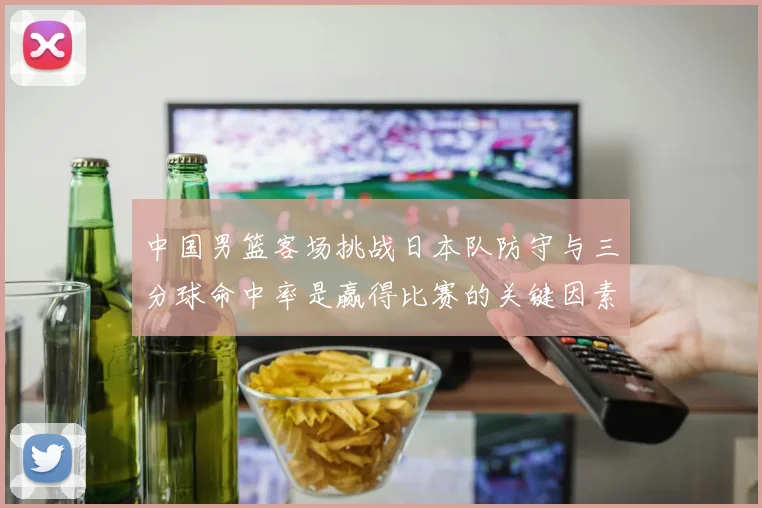 中国男篮客场挑战日本队防守与三分球命中率是赢得比赛的关键因素