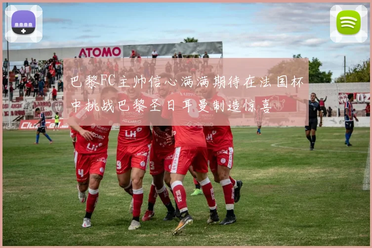 巴黎FC主帅信心满满期待在法国杯中挑战巴黎圣日耳曼制造惊喜