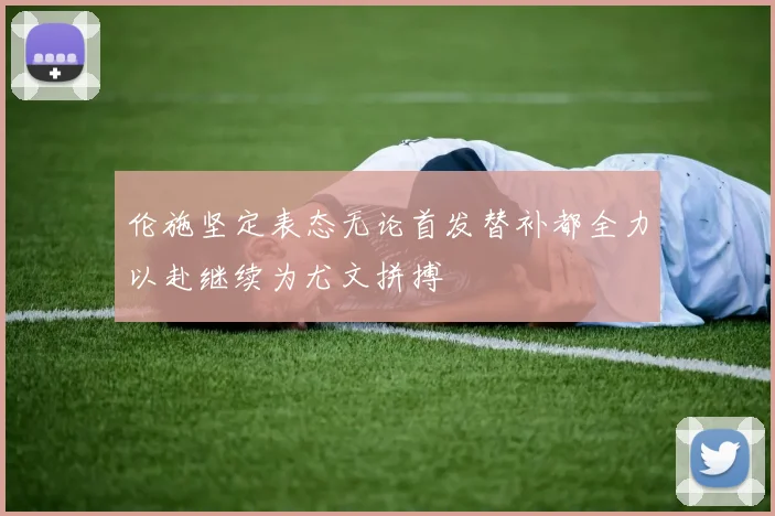伦施坚定表态无论首发替补都全力以赴继续为尤文拼搏