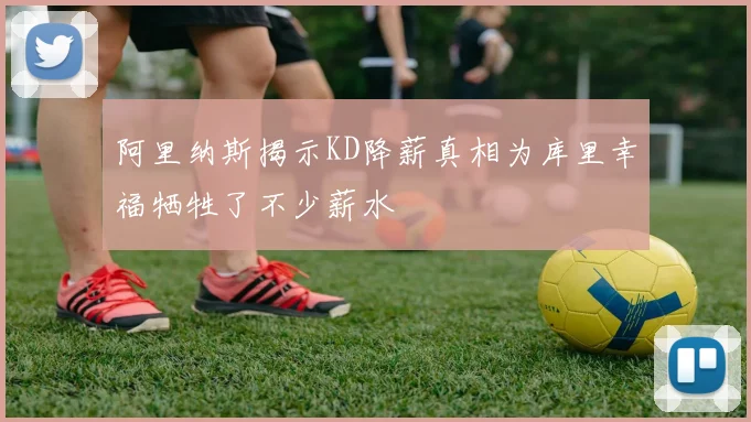 阿里纳斯揭示KD降薪真相为库里幸福牺牲了不少薪水