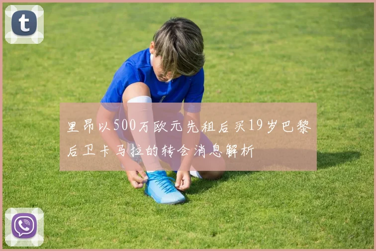 里昂以500万欧元先租后买19岁巴黎后卫卡马拉的转会消息解析