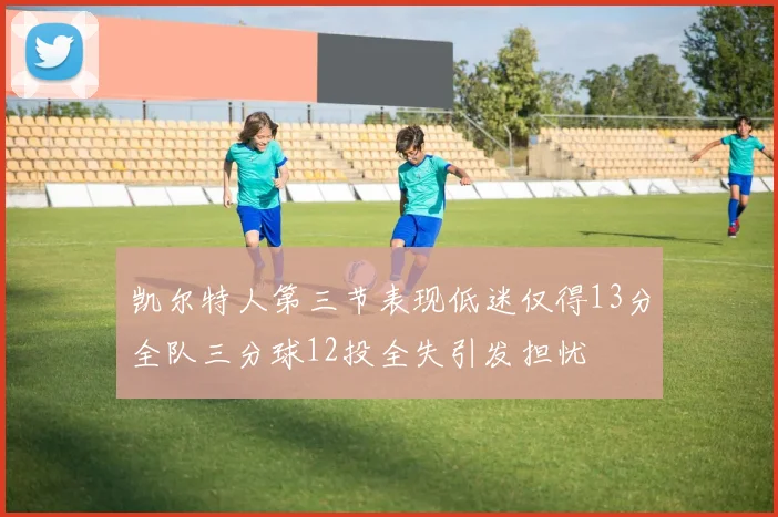 凯尔特人第三节表现低迷仅得13分全队三分球12投全失引发担忧