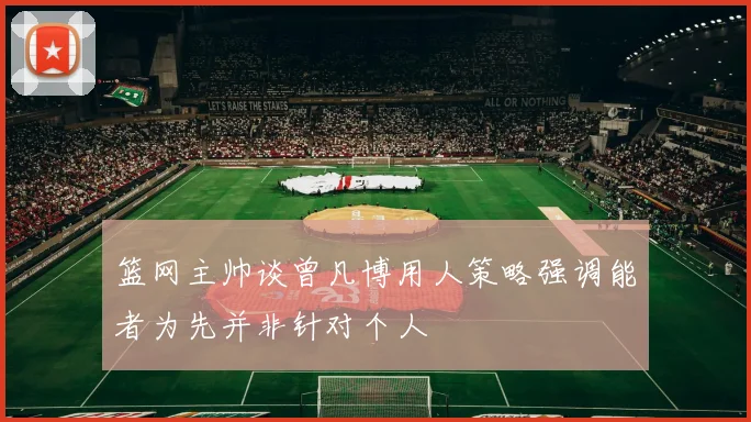 篮网主帅谈曾凡博用人策略强调能者为先并非针对个人