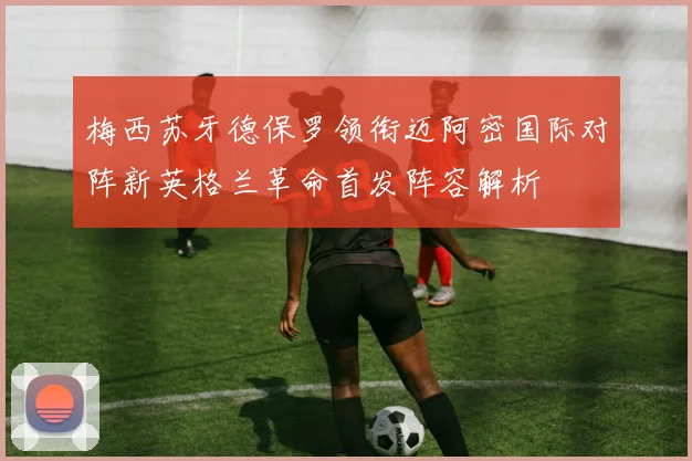 梅西苏牙德保罗领衔迈阿密国际对阵新英格兰革命首发阵容解析