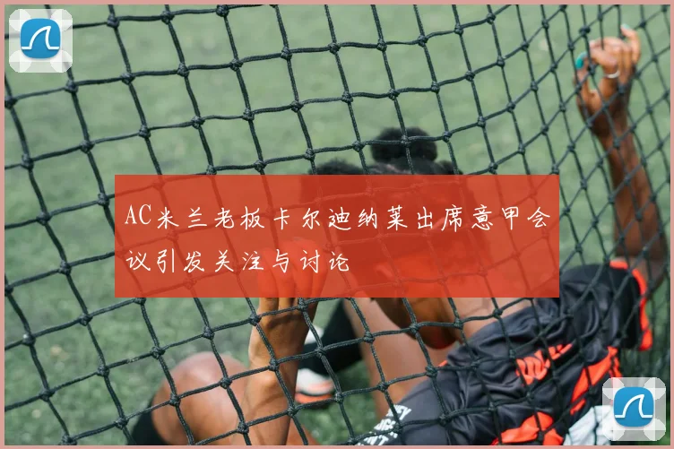 AC米兰老板卡尔迪纳莱出席意甲会议引发关注与讨论