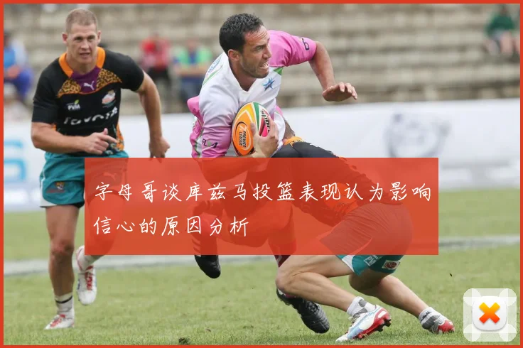 字母哥谈库兹马投篮表现认为影响信心的原因分析