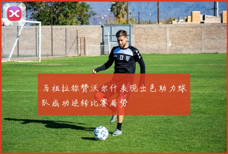 马祖拉称赞沃尔什表现出色助力球队成功逆转比赛局势