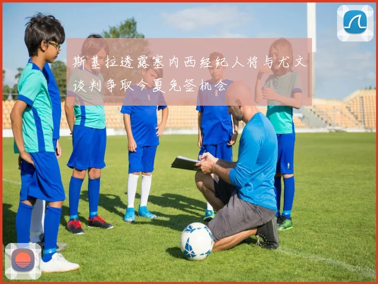 斯基拉透露塞内西经纪人将与尤文谈判争取今夏免签机会